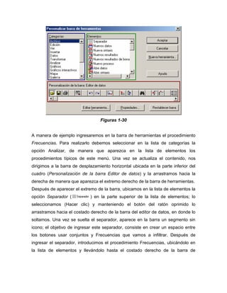 Figuras 1-30


A manera de ejemplo ingresaremos en la barra de herramientas el procedimiento
Frecuencias. Para realizarlo debemos seleccionar en la lista de categorías la
opción Analizar, de manera que aparezca en la lista de elementos los
procedimientos típicos de este menú. Una vez se actualiza el contenido, nos
dirigimos a la barra de desplazamiento horizontal ubicada en la parte inferior del
cuadro (Personalización de la barra Editor de datos) y la arrastramos hacia la
derecha de manera que aparezca el extremo derecho de la barra de herramientas.
Después de aparecer el extremo de la barra, ubicamos en la lista de elementos la
opción Separador (           ) en la parte superior de la lista de elementos; lo
seleccionamos (Hacer clic) y manteniendo el botón del ratón oprimido lo
arrastramos hacia el costado derecho de la barra del editor de datos, en donde lo
soltamos. Una vez se suelta el separador, aparece en la barra un segmento sin
icono; el objetivo de ingresar este separador, consiste en crear un espacio entre
los botones usar conjuntos y Frecuencias que vamos a infiltrar. Después de
ingresar el separador, introducimos el procedimiento Frecuencias, ubicándolo en
la lista de elementos y llevándolo hasta el costado derecho de la barra de
 