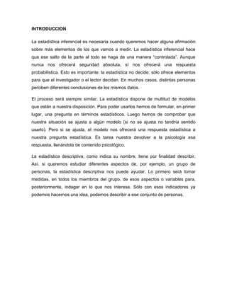 INTRODUCCION

La estadística inferencial es necesaria cuando queremos hacer alguna afirmación
sobre más elementos de los que vamos a medir. La estadística inferencial hace
que ese salto de la parte al todo se haga de una manera “controlada”. Aunque
nunca nos ofrecerá seguridad absoluta, sí nos ofrecerá una respuesta
probabilística. Esto es importante: la estadística no decide; sólo ofrece elementos
para que el investigador o el lector decidan. En muchos casos, distintas personas
perciben diferentes conclusiones de los mismos datos.

El proceso será siempre similar. La estadística dispone de multitud de modelos
que están a nuestra disposición. Para poder usarlos hemos de formular, en primer
lugar, una pregunta en términos estadísticos. Luego hemos de comprobar que
nuestra situación se ajusta a algún modelo (si no se ajusta no tendría sentido
usarlo). Pero si se ajusta, el modelo nos ofrecerá una respuesta estadística a
nuestra pregunta estadística. Es tarea nuestra devolver a la psicología esa
respuesta, llenándola de contenido psicológico.

La estadística descriptiva, como indica su nombre, tiene por finalidad describir.
Así, si queremos estudiar diferentes aspectos de, por ejemplo, un grupo de
personas, la estadística descriptiva nos puede ayudar. Lo primero será tomar
medidas, en todos los miembros del grupo, de esos aspectos o variables para,
posteriormente, indagar en lo que nos interese. Sólo con esos indicadores ya
podemos hacernos una idea, podemos describir a ese conjunto de personas.
 