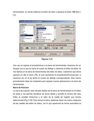herramientas, en donde soltamos el botón de ratón y aparece el botón 123 [Fig.1-
31].




                                  Figuras 1-31


Una vez se ingresa el procedimiento a la barra de herramientas, hacemos clic en
Aceptar con lo que se cierra el cuadro de diálogo y volvemos al editor de datos. Si
nos fijamos en la barra de herramientas del editor de datos, notaremos que ahora
aparece en ella el icono (   ), el cual representa el procedimientoFrecuencias; si
hacemos clic en él se abrirá el cuadro de diálogo correspondiente. Este mismo
procedimiento debe ser empleado para ingresar nuevas aplicaciones a la barra de
herramientas.
Barra de Posición
La barra de posición esta ubicada debajo de la barra de herramientas en el editor
de datos y nos permite identificar de forma rápida y sencilla el número del caso
(Fila), la variable (Columna) y el valor de la casilla de registro que hemos
seleccionado [Fig.1-32]. Para activar la barra, debemos hacer clic sobre cualquiera
de las casillas del editor de datos, con lo que aparecerá de forma automática la
 