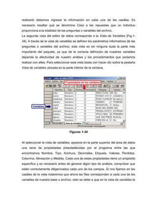 realizarlo debemos ingresar la información en cada una de las casillas. Es
necesario resaltar que se denomina Caso a las repuestas que un individuo
proporciona a la totalidad de las preguntas o variables del archivo.
La segunda vista del editor de datos corresponde a la Vista de Variables [Fig.1-
34]. A través de la vista de variables se definen los parámetros informativos de las
preguntas o variables del archivo; esta vista es sin ninguna duda la parte más
importante del paquete, ya que de la correcta definición de nuestras variables
depende la efectividad de nuestro análisis y los procedimientos que podamos
realizar con ellas. Para seleccionar esta vista basta con hacer clic sobre la pestaña
Vista de variables ubicada en la parte inferior de la ventana.




                                    Figuras 1-34


Al seleccionar la vista de variables, aparece en la parte superior del área de datos
una serie de propiedades preestablecidas por el programa entre las que
encontramos Nombre, Tipo, Anchura, Decimales, Etiqueta, Valores, Perdidos,
Columna, Alineación y Medida. Cada una de estas propiedades tiene un propósito
específico y es necesario antes de generar algún tipo de análisis, comprobar que
estén correctamente diligenciados cada uno de los campos. Si nos fijamos en las
casillas de la vista notaremos que ahora las filas corresponden a cada una de las
variables de nuestra base o archivo; esto se debe a que en la vista de variables la
 