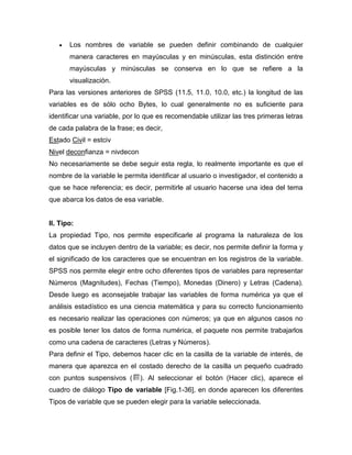 Los nombres de variable se pueden definir combinando de cualquier
       manera caracteres en mayúsculas y en minúsculas, esta distinción entre
       mayúsculas y minúsculas se conserva en lo que se refiere a la
       visualización.
Para las versiones anteriores de SPSS (11.5, 11.0, 10.0, etc.) la longitud de las
variables es de sólo ocho Bytes, lo cual generalmente no es suficiente para
identificar una variable, por lo que es recomendable utilizar las tres primeras letras
de cada palabra de la frase; es decir,
Estado Civil = estciv
Nivel deconfianza = nivdecon
No necesariamente se debe seguir esta regla, lo realmente importante es que el
nombre de la variable le permita identificar al usuario o investigador, el contenido a
que se hace referencia; es decir, permitirle al usuario hacerse una idea del tema
que abarca los datos de esa variable.


II. Tipo:
La propiedad Tipo, nos permite especificarle al programa la naturaleza de los
datos que se incluyen dentro de la variable; es decir, nos permite definir la forma y
el significado de los caracteres que se encuentran en los registros de la variable.
SPSS nos permite elegir entre ocho diferentes tipos de variables para representar
Números (Magnitudes), Fechas (Tiempo), Monedas (Dinero) y Letras (Cadena).
Desde luego es aconsejable trabajar las variables de forma numérica ya que el
análisis estadístico es una ciencia matemática y para su correcto funcionamiento
es necesario realizar las operaciones con números; ya que en algunos casos no
es posible tener los datos de forma numérica, el paquete nos permite trabajarlos
como una cadena de caracteres (Letras y Números).
Para definir el Tipo, debemos hacer clic en la casilla de la variable de interés, de
manera que aparezca en el costado derecho de la casilla un pequeño cuadrado
con puntos suspensivos (       ). Al seleccionar el botón (Hacer clic), aparece el
cuadro de diálogo Tipo de variable [Fig.1-36], en donde aparecen los diferentes
Tipos de variable que se pueden elegir para la variable seleccionada.
 