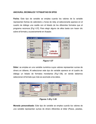 ANCHURA, DECIMALES Y ETIQUETAS EN SPSS


Fecha: Este tipo de variable se emplea cuando los valores de la variable
representan fechas de calendario u horas de reloj; al seleccionarla aparece en el
cuadro de diálogo una casilla con el listado de los diferentes formatos que el
programa reconoce [Fig.1-37]. Para elegir alguno de ellos basta con hacer clic
sobre el formato y sucesivamente en Aceptar.




                                  Figura 1-37


Dólar: se emplea en una variable numérica cuyos valores representan sumas de
dinero en dólares. Al seleccionar este tipo de variable aparece en el cuadro de
diálogo un listado de formatos monetarios [Fig.1-38], en donde debemos
seleccionar el formato que más se acomode a los datos.




                              Figuras 1-38 y 1-39


Moneda personalizada: Este tipo de variable se emplea cuando los valores de
una variable representan sumas de dinero diferentes al dólar (Pesos, pesetas,
 