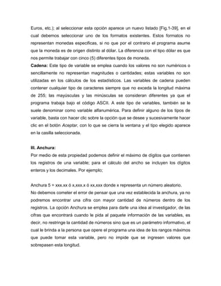 Euros, etc.); al seleccionar esta opción aparece un nuevo listado [Fig.1-39], en el
cual debemos seleccionar uno de los formatos existentes. Estos formatos no
representan monedas especificas, si no que por el contrario el programa asume
que la moneda es de origen distinto al dólar. La diferencia con el tipo dólar es que
nos permite trabajar con cinco (5) diferentes tipos de moneda.
Cadena: Este tipo de variable se emplea cuando los valores no son numéricos o
sencillamente no representan magnitudes o cantidades; estas variables no son
utilizadas en los cálculos de los estadísticos. Las variables de cadena pueden
contener cualquier tipo de caracteres siempre que no exceda la longitud máxima
de 255; las mayúsculas y las minúsculas se consideran diferentes ya que el
programa trabaja bajo el código ASCII. A este tipo de variables, también se le
suele denominar como variable alfanumérica. Para definir alguno de los tipos de
variable, basta con hacer clic sobre la opción que se desee y sucesivamente hacer
clic en el botón Aceptar, con lo que se cierra la ventana y el tipo elegido aparece
en la casilla seleccionada.


III. Anchura:
Por medio de esta propiedad podemos definir el máximo de dígitos que contienen
los registros de una variable; para el cálculo del ancho se incluyen los dígitos
enteros y los decimales. Por ejemplo;


Anchura 5 = xxx.xx ó x,xxx.x ó xx,xxx donde x representa un número aleatorio.
No debemos cometer el error de pensar que una vez establecida la anchura, ya no
podremos encontrar una cifra con mayor cantidad de números dentro de los
registros. La opción Anchura se emplea para darle una idea al investigador, de las
cifras que encontrará cuando le pida al paquete información de las variables, es
decir, no restringe la cantidad de números sino que es un parámetro informativo, el
cual le brinda a la persona que opere el programa una idea de los rangos máximos
que puede tomar esta variable, pero no impide que se ingresen valores que
sobrepasen esta longitud.
 