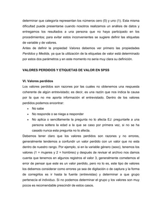 determinar que categoría representan los números cero (0) y uno (1). Esta misma
dificultad puede presentarse cuando nosotros realizamos un análisis de datos y
entregamos los resultados a una persona que no haya participado en los
procedimientos; para evitar estos inconvenientes se sugiere definir las etiquetas
de variable y de valores.
Antes de definir la propiedad Valores debemos ver primero las propiedades
Perdidos y Medida, ya que la utilización de la etiquetas de valor está determinado
por estos dos parámetros y en este momento no seria muy clara su definición.


VALORES PERDIDOS Y ETIQUETAS DE VALOR EN SPSS


VI. Valores perdidos
Los valores perdidos son razones por las cuales no obtenemos una respuesta
coherente de algún entrevistado; es decir, es una razón que nos indica la causa
por la que no me aporta información el entrevistado. Dentro de los valores
perdidos podemos encontrar:
      No sabe
      No responde o se niega a responder
      No aplica o sencillamente la pregunta no lo afecta EJ: preguntarle a una
      persona soltera la edad a la que se caso por primera vez, si no se ha
      casado nunca esta pregunta no lo afecta.
Debemos tener claro que los valores perdidos son razones y no errores,
generalmente tendemos a confundir un valor perdido con un valor que no esta
dentro de nuestro rango. Por ejemplo, si en la variable género (sexo), tenemos los
valores (1 = mujeres y 2 = hombres) y después de revisar el archivo nos damos
cuenta que tenemos en algunos registros el valor 3, generalmente cometemos el
error de pensar que este es un valor perdido, pero no lo es, este tipo de valores
los debemos considerar como errores ya sea de digitación o de captura y la forma
de corregirlos es ir hasta la fuente (entrevistas) y determinar a que grupo
pertenecía el individuo. Si no podemos determinar el grupo y los valores son muy
pocos es recomendable prescindir de estos casos.
 