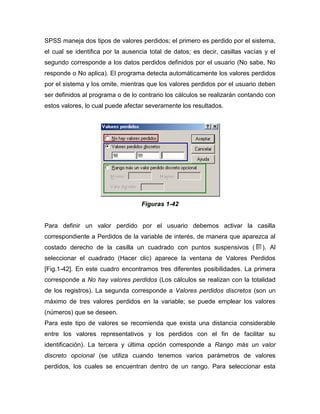 SPSS maneja dos tipos de valores perdidos; el primero es perdido por el sistema,
el cual se identifica por la ausencia total de datos; es decir, casillas vacías y el
segundo corresponde a los datos perdidos definidos por el usuario (No sabe, No
responde o No aplica). El programa detecta automáticamente los valores perdidos
por el sistema y los omite, mientras que los valores perdidos por el usuario deben
ser definidos al programa o de lo contrario los cálculos se realizarán contando con
estos valores, lo cual puede afectar severamente los resultados.




                                   Figuras 1-42


Para definir un valor perdido por el usuario debemos activar la casilla
correspondiente a Perdidos de la variable de interés, de manera que aparezca al
costado derecho de la casilla un cuadrado con puntos suspensivos (             ). Al
seleccionar el cuadrado (Hacer clic) aparece la ventana de Valores Perdidos
[Fig.1-42]. En este cuadro encontramos tres diferentes posibilidades. La primera
corresponde a No hay valores perdidos (Los cálculos se realizan con la totalidad
de los registros). La segunda corresponde a Valores perdidos discretos (son un
máximo de tres valores perdidos en la variable; se puede emplear los valores
(números) que se deseen.
Para este tipo de valores se recomienda que exista una distancia considerable
entre los valores representativos y los perdidos con el fin de facilitar su
identificación). La tercera y última opción corresponde a Rango más un valor
discreto opcional (se utiliza cuando tenemos varios parámetros de valores
perdidos, los cuales se encuentran dentro de un rango. Para seleccionar esta
 