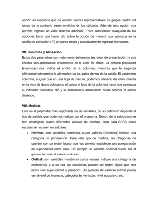 opción es necesario que no existan valores representativos de grupos dentro del
rango de lo contrario serán omitidos de los cálculos. Además esta opción nos
permite ingresar un valor discreto adicional). Para seleccionar cualquiera de las
opciones basta con hacer clic sobre la opción de manera que aparezca en la
casilla de activación ( ) un punto negro y sucesivamente ingresar los valores.


VII. Columnas y Alineación
Estos dos parámetros son netamente de formato (es decir de presentación) y sus
efectos son apreciables únicamente en la vista de datos. La primera propiedad
(columnas) nos indica el ancho de la columna, mientras que la segunda
(Alineación) determina la alineación de los datos dentro de la casilla. El parámetro
columna, al igual que en una hoja de cálculo, podemos alterarlo de forma directa
en la vista de datos colocando el cursor al lado de la columna hasta que aparezca
el indicador, hacemos clic y lo sostenemos arrastrando hasta obtener el ancho
deseado.


VIII. Medidas
Este es el parámetro más importante de las variables, de su definición depende el
tipo de análisis que podemos realizar con el programa. Dentro de la estadística se
han catalogado cuatro diferentes escalas de medida, pero para SPSS estas
escalas se resumen en sólo tres:
      Nominal: son variables numéricas cuyos valores (Números) indican una
      categoría de pertenencia. Para este tipo de medida, las categorías no
      cuentan con un orden lógico que nos permita establecer una comparación
      de superioridad entre ellas. Un ejemplo de variable nominal puede ser el
      género, la raza, el estado civil, etc.
      Ordinal: son variables numéricas cuyos valores indican una categoría de
      pertenencia y a su vez las categorías poseen un orden lógico que nos
      indica una superioridad o prelación. Un ejemplo de variable ordinal puede
      ser el nivel de ingresos, categoría del vehículo, nivel educativo, etc.
 