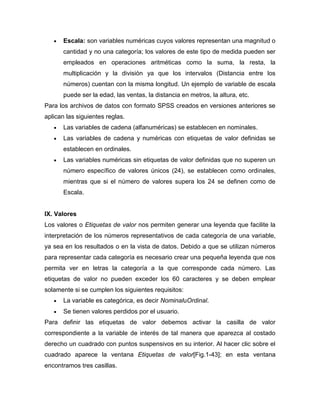 Escala: son variables numéricas cuyos valores representan una magnitud o
       cantidad y no una categoría; los valores de este tipo de medida pueden ser
       empleados en operaciones aritméticas como la suma, la resta, la
       multiplicación y la división ya que los intervalos (Distancia entre los
       números) cuentan con la misma longitud. Un ejemplo de variable de escala
       puede ser la edad, las ventas, la distancia en metros, la altura, etc.
Para los archivos de datos con formato SPSS creados en versiones anteriores se
aplican las siguientes reglas.
       Las variables de cadena (alfanuméricas) se establecen en nominales.
       Las variables de cadena y numéricas con etiquetas de valor definidas se
       establecen en ordinales.
       Las variables numéricas sin etiquetas de valor definidas que no superen un
       número específico de valores únicos (24), se establecen como ordinales,
       mientras que si el número de valores supera los 24 se definen como de
       Escala.


IX. Valores
Los valores o Etiquetas de valor nos permiten generar una leyenda que facilite la
interpretación de los números representativos de cada categoría de una variable,
ya sea en los resultados o en la vista de datos. Debido a que se utilizan números
para representar cada categoría es necesario crear una pequeña leyenda que nos
permita ver en letras la categoría a la que corresponde cada número. Las
etiquetas de valor no pueden exceder los 60 caracteres y se deben emplear
solamente si se cumplen los siguientes requisitos:
       La variable es categórica, es decir NominaluOrdinal.
       Se tienen valores perdidos por el usuario.
Para definir las etiquetas de valor debemos activar la casilla de valor
correspondiente a la variable de interés de tal manera que aparezca al costado
derecho un cuadrado con puntos suspensivos en su interior. Al hacer clic sobre el
cuadrado aparece la ventana Etiquetas de valor[Fig.1-43]; en esta ventana
encontramos tres casillas.
 
