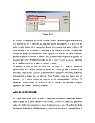 Figura 1-43


La primera corresponde al Valor o número, en ella debemos digitar el número al
que deseamos dar la etiqueta. La segunda casilla corresponde a la Etiqueta de
valor, en ella digitamos la categoría a la que corresponde ese valor (máximo 60
caracteres) y la tercera casilla corresponde a las etiquetas añadidas; es decir, las
categorías que ya se han definido. Para ingresar una etiqueta de valor, debemos
primero ingresar el valor en la casilla Valor, sucesivamente ingresar la leyenda en
la casilla Etiqueta y finalizar haciendo clic en el botón Añadir, con lo que aparece
en la casilla el número y la leyenda correspondiente.
Si deseamos cambiar una etiqueta que ya haya sido añadida, debemos
seleccionarla en la casilla (hacer clic sobre ella), editar ya sea el número o la
etiqueta y hacer clic en Cambiar. Si por el contrario deseamos eliminarla, debemos
seleccionarla y hacer clic en Eliminar. Para finalizar basta con hacer clic en
Aceptar, con lo que la ventana se cerrara y las etiquetas quedarán definidas. Es
necesario Añadir antes de Aceptar o de lo contrario se perderá cualquier
operación de Añadir o Cambiar pendiente.


ÁREA DEL PROCESADOR


La última sección del editor de datos corresponde al área del procesador, la cual
esta ubicada en la parte inferior de la ventana. A través de esta área podemos
saber el estado del procesador de acuerdo al proceso que se esté realizando. Esta
sección es de bastante utilidad cuando le pedimos al programa un procedimiento y
 