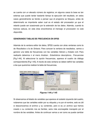 se cuenta con un elevado número de registros; en algunos casos la base es tan
extensa que puede tardar bastante tiempo la ejecución del resultado, en estos
casos generalmente se tiende a pensar que el programa se bloqueo, antes de
determinarlo es importante saber cual es el estado del procesador ya que el
retardo puede ser ocasionado por la extensión de los datos. Además, cuando la
licencia caduca, en esta área encontramos el mensaje el procesador no esta
disponible.


GENERANDO TABLAS DE FRECUENCIA EN SPSS


Además de la ventana editor de datos, SPSS cuenta con otras ventanas como la
de Resultados o la de Sintaxis. Para conocer la ventana de resultados, vamos a
generar una tabla de frecuencias con las variables Género y Estado civil. Para
realizarlo debemos ir al menú Analizar.. Estadísticos descriptivos.. Frecuencias
[Fig.1-44]. Al seleccionar la opción frecuencias, aparece el cuadro de diálogo
correspondiente [Fig.1-45]. A través de esta ventana se deben definir las variables
a las que queremos realizar la tabla de frecuencias.




                               Figuras 1-44 y 1-45


Si observamos el listado de variables que aparece al costado izquierdo del cuadro,
notaremos que las variables están por su etiqueta y no por el nombre, esto es útil
si desconocemos el archivo y su contenido, pero si es un archivo que hemos
creado o su contenido nos es familiar, seria más aconsejable manejarlo por el
nombre de las variables. Antes de continuar vamos a ver como se puede cambiar
 