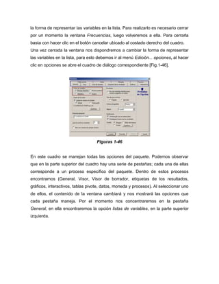 la forma de representar las variables en la lista. Para realizarlo es necesario cerrar
por un momento la ventana Frecuencias, luego volveremos a ella. Para cerrarla
basta con hacer clic en el botón cancelar ubicado al costado derecho del cuadro.
Una vez cerrada la ventana nos dispondremos a cambiar la forma de representar
las variables en la lista, para esto debemos ir al menú Edición... opciones, al hacer
clic en opciones se abre el cuadro de diálogo correspondiente [Fig.1-46].




                                    Figuras 1-46


En este cuadro se manejan todas las opciones del paquete. Podemos observar
que en la parte superior del cuadro hay una serie de pestañas; cada una de ellas
corresponde a un proceso específico del paquete. Dentro de estos procesos
encontramos (General, Visor, Visor de borrador, etiquetas de los resultados,
gráficos, interactivos, tablas pivote, datos, moneda y procesos). Al seleccionar uno
de ellos, el contenido de la ventana cambiará y nos mostrará las opciones que
cada pestaña maneja. Por el momento nos concentraremos en la pestaña
General, en ella encontraremos la opción listas de variables, en la parte superior
izquierda.
 