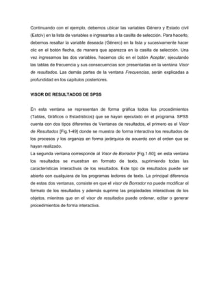Continuando con el ejemplo, debemos ubicar las variables Género y Estado civil
(Estciv) en la lista de variables e ingresarlas a la casilla de selección. Para hacerlo,
debemos resaltar la variable deseada (Género) en la lista y sucesivamente hacer
clic en el botón flecha, de manera que aparezca en la casilla de selección. Una
vez ingresamos las dos variables, hacemos clic en el botón Aceptar, ejecutando
las tablas de frecuencia y sus consecuencias son presentadas en la ventana Visor
de resultados. Las demás partes de la ventana Frecuencias, serán explicadas a
profundidad en los capítulos posteriores.


VISOR DE RESULTADOS DE SPSS


En esta ventana se representan de forma gráfica todos los procedimientos
(Tablas, Gráficos o Estadísticos) que se hayan ejecutado en el programa. SPSS
cuenta con dos tipos diferentes de Ventanas de resultados, el primero es el Visor
de Resultados [Fig.1-49] donde se muestra de forma interactiva los resultados de
los procesos y los organiza en forma jerárquica de acuerdo con el orden que se
hayan realizado.
La segunda ventana corresponde al Visor de Borrador [Fig.1-50]; en esta ventana
los resultados se muestran en formato de texto, suprimiendo todas las
características interactivas de los resultados. Este tipo de resultados puede ser
abierto con cualquiera de los programas lectores de texto. La principal diferencia
de estas dos ventanas, consiste en que el visor de Borrador no puede modificar el
formato de los resultados y además suprime las propiedades interactivas de los
objetos, mientras que en el visor de resultados puede ordenar, editar o generar
procedimientos de forma interactiva.
 