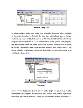 Figuras 1-49 y 1-50


La utilidad del visor de borrador radica en la posibilidad de compartir los resultados
de los procedimientos en formato de texto con ordenadores que no tengan
instalado el paquete SPSS. Esta utilidad se ha visto afectada con la inclusión del
programa SmartViewer en el CD de instalación de SPSS ya que este programa
nos permite observar los resultados del paquete en forma interactiva sin necesidad
de instalar los módulos. Dado que el Visor de Resultados es más completo y nos
ofrece múltiples propiedades interactivas de edición, nos concentraremos en el
estudio de esta ventana.




                                    Figuras 1-51


El visor de resultados esta dividido en tres partes [Fig.1-51]. La primera de ellas
corresponde al navegador de resultados; esta sección nos permite explorar los
resultados que hemos obtenido a través de los diferentes análisis realizados. La
 