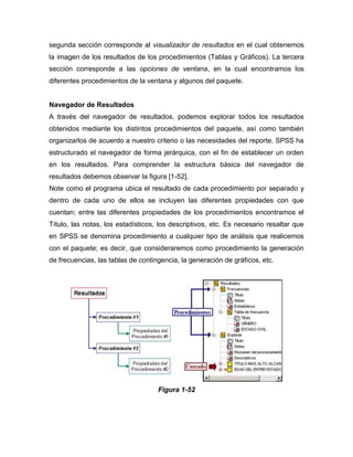 segunda sección corresponde al visualizador de resultados en el cual obtenemos
la imagen de los resultados de los procedimientos (Tablas y Gráficos). La tercera
sección corresponde a las opciones de ventana, en la cual encontramos los
diferentes procedimientos de la ventana y algunos del paquete.


Navegador de Resultados
A través del navegador de resultados, podemos explorar todos los resultados
obtenidos mediante los distintos procedimientos del paquete, así como también
organizarlos de acuerdo a nuestro criterio o las necesidades del reporte. SPSS ha
estructurado el navegador de forma jerárquica, con el fin de establecer un orden
en los resultados. Para comprender la estructura básica del navegador de
resultados debemos observar la figura [1-52].
Note como el programa ubica el resultado de cada procedimiento por separado y
dentro de cada uno de ellos se incluyen las diferentes propiedades con que
cuentan; entre las diferentes propiedades de los procedimientos encontramos el
Título, las notas, los estadísticos, los descriptivos, etc. Es necesario resaltar que
en SPSS se denomina procedimiento a cualquier tipo de análisis que realicemos
con el paquete; es decir, que consideraremos como procedimiento la generación
de frecuencias, las tablas de contingencia, la generación de gráficos, etc.




                                    Figura 1-52
 