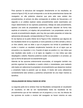Para apreciar la estructura del navegador directamente en los resultados, se
anexa la figura [1-53], la cual corresponde a una de las presentaciones típicas del
navegador; en ella podemos observar que para este caso existen dos
procedimientos; el primero de ellos corresponde al análisis de frecuencias y el
segundo a un análisis explorar (estos procedimientos serán examinados con
mayor detenimiento en los capítulos posteriores). Debajo de cada procedimiento,
aparece una serie de propiedades que nos permiten describir de forma más
explicita el contenido y el objetivo del procedimiento. Las propiedades varían de
acuerdo al procedimiento elegido, pero hay dos que están presentes en todas las
aplicaciones del paquete, correspondientes al Título y las notas.
Si nos fijamos en la parte inferior de la Figura [1-53], notaremos que algunos de
los resultados tienen en su izquierda un icono parecido a un libro cerrado y otros a
un libro abierto, esto se debe a que el programa nos brinda la posibilidad de
ocultar o mostrar un resultado simplemente haciendo clic en el signo que se
encuentra a su izquierda ( ó ). Cuando el signo es positivo ( ), nos indica que
ese resultado esta oculto y si el signo es negativo ( ) nos indica que esta
desplegado o abierto. Nosotros podemos ocultar una propiedad o un proceso, ya
que su forma de ejecución es exactamente igual.
Además de las opciones anteriormente enunciadas, el navegador también nos
permite organizar los resultados a nuestro criterio o necesidades; para realizarlo
sólo basta con seleccionar la propiedad o el procedimiento que deseemos reubicar
y arrastrarlo hasta la posición que se desee. A través del curso utilizaremos
constantemente esta ventana y podremos comprender de una mejor manera su
beneficio.


VISUALIZADOR DE RESULTADOS DE SPSS


La segunda parte de la ventana Visor de Resultados corresponde al visualizador
de resultados, en ella se ven representados todos los resultados de los
procedimientos que se han realizado con el programa y a su vez, los efectos de
las opciones de ocultar o mostrar del navegador se hacen notorios en esta
 