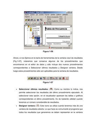 Figura 1-56


Ahora, si nos fijamos en la barra de herramientas de la ventana visor de resultados
[Fig.1-57], notaremos que conserva algunos de los procedimientos que
encontramos en el editor de datos y sólo incluye dos nuevos procedimientos
correspondientes a Seleccionar últimos resultados y Designar ventana. Desde
luego estos procedimientos sólo son aplicables para la ventana de resultados.




                                   Figura 1-57


      Seleccionar últimos resultados (        ): Como su nombre lo indica, nos
      permite seleccionar los resultados del último procedimiento ejecutado. Al
      seleccionar esta opción, en el visualizador aparecen las tablas o gráficos
      correspondientes al último procedimiento. Es de bastante utilidad cuando
      tenemos un número considerable de resultados.
      Designar ventana (      ): Este icono se utiliza cuando tenemos más de una
      ventana de resultados abierta. Lo que hace es comunicarle al programa que
      todos los resultados que generemos se deben representar en la ventana
 