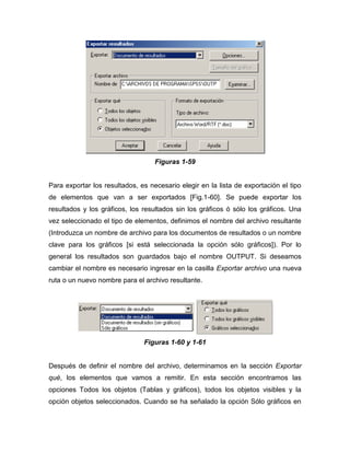 Figuras 1-59


Para exportar los resultados, es necesario elegir en la lista de exportación el tipo
de elementos que van a ser exportados [Fig.1-60]. Se puede exportar los
resultados y los gráficos, los resultados sin los gráficos ó sólo los gráficos. Una
vez seleccionado el tipo de elementos, definimos el nombre del archivo resultante
(Introduzca un nombre de archivo para los documentos de resultados o un nombre
clave para los gráficos [si está seleccionada la opción sólo gráficos]). Por lo
general los resultados son guardados bajo el nombre OUTPUT. Si deseamos
cambiar el nombre es necesario ingresar en la casilla Exportar archivo una nueva
ruta o un nuevo nombre para el archivo resultante.




                               Figuras 1-60 y 1-61


Después de definir el nombre del archivo, determinamos en la sección Exportar
qué, los elementos que vamos a remitir. En esta sección encontramos las
opciones Todos los objetos (Tablas y gráficos), todos los objetos visibles y la
opción objetos seleccionados. Cuando se ha señalado la opción Sólo gráficos en
 
