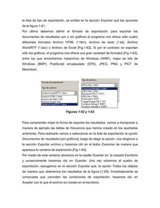 la lista de tipo de exportación, se exhibe en la sección Exportar qué las opciones
de la figura 1-61.
Por último debemos definir el formato de exportación; para exportar los
documentos de resultados con o sin gráficos el programa nos ofrece sólo cuatro
diferentes formatos Archivo HTML (*.htm), Archivo de texto (*.txt), Archivo
Word/RTF (*.doc) o Archivo de Excel [Fig.1-62]. Si por el contrario se exportan
sólo los gráficos, el programa nos ofrece una gran variedad de formatos [Fig.1-63],
entre los que encontramos metarchivo de Windows (WMF), mapa de bits de
Windows (BMP), PostScript encapsulado (EPS), JPEG, PNG y PICT de
Macintosh.




                                Figuras 1-62 y 1-63


Para comprender mejor la forma de exportar los resultados, vamos a transportar a
manera de ejemplo las tablas de frecuencia que hemos creado en los apartados
anteriores. Para realizarlo vamos a seleccionar en la lista de exportación la opción
Documentos de resultados [sin gráficos]; luego de elegir la opción, nos dirigimos a
la sección Exportar archivo y hacemos clic en el botón Examinar de manera que
aparezca la ventana de exploración [Fig.1-64].
Por medio de esta ventana ubicamos en la casilla Guardar en, la carpeta Escritorio
y sucesivamente hacemos clic en Guardar. Una vez volvemos al cuadro de
exportación, escogemos en la sección Exportar qué, la opción Todos los objetos
de manera que obtenemos los resultados de la figura [1-65]. Inmediatamente se
comprueba que coinciden las condiciones de exportación, hacemos clic en
Aceptar con lo que el archivo es creado en el escritorio.
 