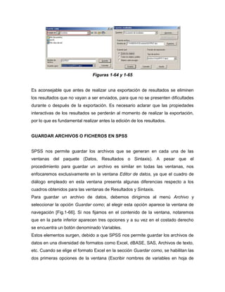 Figuras 1-64 y 1-65


Es aconsejable que antes de realizar una exportación de resultados se eliminen
los resultados que no vayan a ser enviados, para que no se presenten dificultades
durante o después de la exportación. Es necesario aclarar que las propiedades
interactivas de los resultados se perderán al momento de realizar la exportación,
por lo que es fundamental realizar antes la edición de los resultados.


GUARDAR ARCHIVOS O FICHEROS EN SPSS


SPSS nos permite guardar los archivos que se generan en cada una de las
ventanas del paquete (Datos, Resultados o Sintaxis). A pesar que el
procedimiento para guardar un archivo es similar en todas las ventanas, nos
enfocaremos exclusivamente en la ventana Editor de datos, ya que el cuadro de
diálogo empleado en esta ventana presenta algunas diferencias respecto a los
cuadros obtenidos para las ventanas de Resultados y Sintaxis.
Para guardar un archivo de datos, debemos dirigirnos al menú Archivo y
seleccionar la opción Guardar como; al elegir esta opción aparece la ventana de
navegación [Fig.1-66]. Si nos fijamos en el contenido de la ventana, notaremos
que en la parte inferior aparecen tres opciones y a su vez en el costado derecho
se encuentra un botón denominado Variables.
Estos elementos surgen, debido a que SPSS nos permite guardar los archivos de
datos en una diversidad de formatos como Excel, dBASE, SAS, Archivos de texto,
etc. Cuando se elige el formato Excel en la sección Guardar como, se habilitan las
dos primeras opciones de la ventana (Escribir nombres de variables en hoja de
 