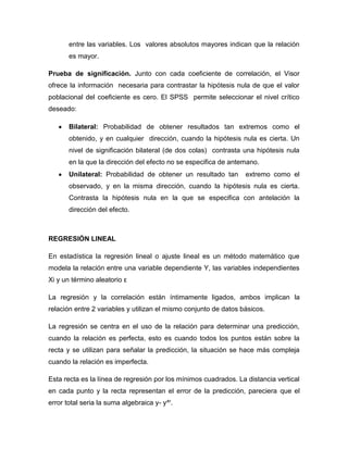 entre las variables. Los valores absolutos mayores indican que la relación
       es mayor.

Prueba de significación. Junto con cada coeficiente de correlación, el Visor
ofrece la información necesaria para contrastar la hipótesis nula de que el valor
poblacional del coeficiente es cero. El SPSS permite seleccionar el nivel crítico
deseado:

       Bilateral: Probabilidad de obtener resultados tan extremos como el
       obtenido, y en cualquier dirección, cuando la hipótesis nula es cierta. Un
       nivel de significación bilateral (de dos colas) contrasta una hipótesis nula
       en la que la dirección del efecto no se especifica de antemano.
       Unilateral: Probabilidad de obtener un resultado tan       extremo como el
       observado, y en la misma dirección, cuando la hipótesis nula es cierta.
       Contrasta la hipótesis nula en la que se especifica con antelación la
       dirección del efecto.



REGRESIÓN LINEAL

En estadística la regresión lineal o ajuste lineal es un método matemático que
modela la relación entre una variable dependiente Y, las variables independientes
Xi y un término aleatorio ε

La regresión y la correlación están íntimamente ligados, ambos implican la
relación entre 2 variables y utilizan el mismo conjunto de datos básicos.

La regresión se centra en el uso de la relación para determinar una predicción,
cuando la relación es perfecta, esto es cuando todos los puntos están sobre la
recta y se utilizan para señalar la predicción, la situación se hace más compleja
cuando la relación es imperfecta.

Esta recta es la línea de regresión por los mínimos cuadrados. La distancia vertical
en cada punto y la recta representan el error de la predicción, pareciera que el
error total seria la suma algebraica y- y^'.
 