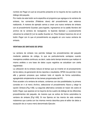 nombre de Pegar el cual se encuentra presente en la mayoría de los cuadros de
diálogo del paquete.
Por medio de este botón se le especifica al programa que agregue a la ventana de
sintaxis, los comandos (Palabras clave) del procedimiento que estamos
realizando. A manera de ejemplo vamos a crear una nueva ventana de sintaxis
con el procedimiento Guardar; para lograrlo, ingresamos en la casilla Nombre del
archivo de la ventana de navegación, la leyenda Ejemplo y sucesivamente
ubicamos la unidad [C:] en la casilla Guardar en. Para finalizar hacemos clic en el
botón Pegar con lo que el procedimiento es pegado en una nueva ventana de
sintaxis.


VENTANA DE SINTAXIS DE SPSS


La ventana de sintaxis nos permite trabajar los procedimientos del paquete
mediante palabras de código, lo que es particularmente ventajoso cuando
manejamos análisis continuos; es decir, cada cierto tiempo tenemos que realizar el
mismo análisis a una base de datos cuyos registros se actualizan con cierta
regularidad.
La utilización de la sintaxis reduce el tiempo que se invierte en el procesamiento
de los datos y la generación de los reportes o resultados. SPSS nos permite ir más
allá y generar procesos que realicen todo el reporte de forma automática,
agregándolo simplemente en las tareas programadas del PC.
Para acceder a la ventana de sintaxis, contamos con dos posibilidades; la primera
consiste en ir al menú Archivo, seleccionar el procedimiento Nuevo y elegir la
opción Sintaxis [Fig.1-68]. La segunda alternativa consiste en hacer clic sobre el
botón Pegar, que aparece en la mayoría de los cuadro de diálogo de los diferentes
procedimientos del paquete, de manera que se active de forma automática la
ventana de sintaxis [Fig.1-69]. Si nos fijamos en los menús de esta ventana
notaremos que cuenta con los mismos menús descritos para el editor de datos a
excepción de un nuevo menú denominado Ejecutar.
 
