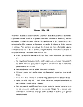 Figuras 1-68 y 1-69


Un archivo de sintaxis es simplemente un archivo de texto que contiene comandos
o palabras claves. Aunque es posible abrir una ventana de sintaxis y escribir
comandos, con frecuencia es más sencillo permitir que el programa nos ayude a
construir el archivo pegando la sintaxis de comandos directamente de los cuadros
de diálogo. Para generar un archivo de sintaxis, se han establecido algunas
normas básicas que se deben cumplir para garantizar el óptimo funcionamiento de
los procedimientos. Las reglas de la sintaxis son:
      Cada comando debe empezar en una línea nueva y terminar con un punto
      (.).
      La mayoría de los subcomandos están separados por barras inclinadas (/).
      La barra inclinada que precede al primer subcomando de un comando,
      generalmente es opcional.
      Los nombres de variable deben escribirse completos.
      El texto incluido entre apóstrofos o comillas debe ir contenido en una sola
      línea.
      Cada línea de la sintaxis de comando no puede exceder los 80 caracteres.
      Debe utilizarse un punto (.) para indicar decimales, independientemente de
      la configuración regional de Windows.
      Los nombres de variable que terminen en un punto pueden causar errores
      en los comandos creados por los cuadros de diálogo. No es posible crear
      nombres de variable de este tipo en los cuadros de diálogo y en general
      deben evitarse.
 