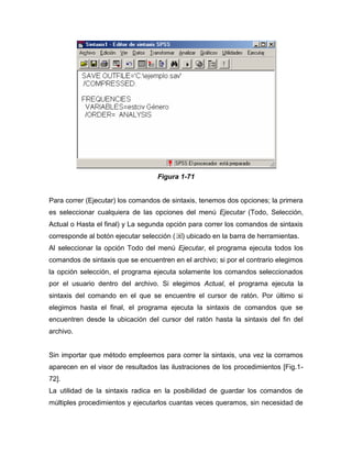 Figura 1-71


Para correr (Ejecutar) los comandos de sintaxis, tenemos dos opciones; la primera
es seleccionar cualquiera de las opciones del menú Ejecutar (Todo, Selección,
Actual o Hasta el final) y La segunda opción para correr los comandos de sintaxis
corresponde al botón ejecutar selección (   ) ubicado en la barra de herramientas.
Al seleccionar la opción Todo del menú Ejecutar, el programa ejecuta todos los
comandos de sintaxis que se encuentren en el archivo; si por el contrario elegimos
la opción selección, el programa ejecuta solamente los comandos seleccionados
por el usuario dentro del archivo. Si elegimos Actual, el programa ejecuta la
sintaxis del comando en el que se encuentre el cursor de ratón. Por último si
elegimos hasta el final, el programa ejecuta la sintaxis de comandos que se
encuentren desde la ubicación del cursor del ratón hasta la sintaxis del fin del
archivo.


Sin importar que método empleemos para correr la sintaxis, una vez la corramos
aparecen en el visor de resultados las ilustraciones de los procedimientos [Fig.1-
72].
La utilidad de la sintaxis radica en la posibilidad de guardar los comandos de
múltiples procedimientos y ejecutarlos cuantas veces queramos, sin necesidad de
 