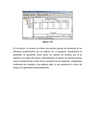 Figura 1-70


En conclusión, la ventana de sintaxis nos permite guardar los comandos de los
diferentes procedimientos que se realicen con el programa, ofreciéndonos la
posibilidad de ejecutarlos varias veces, sin importar los cambios que se le
efectúen a los datos del archivo; adicionalmente, la sintaxis nos permite generar
nuevos procedimientos a partir de los comandos de una aplicación, simplemente
modificando las variables o las palabras clave, lo que representa un ahorro de
tiempo en la generación del procesamiento.
 