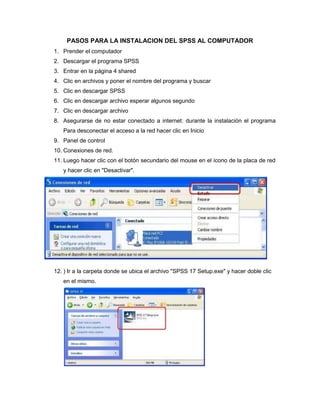 PASOS PARA LA INSTALACION DEL SPSS AL COMPUTADOR
1. Prender el computador
2. Descargar el programa SPSS
3. Entrar en la página 4 shared
4. Clic en archivos y poner el nombre del programa y buscar
5. Clic en descargar SPSS
6. Clic en descargar archivo esperar algunos segundo
7. Clic en descargar archivo
8. Asegurarse de no estar conectado a internet: durante la instalación el programa
   Para desconectar el acceso a la red hacer clic en Inicio
9. Panel de control
10. Conexiones de red.
11. Luego hacer clic con el botón secundario del mouse en el ícono de la placa de red
   y hacer clic en "Desactivar".




12. ) Ir a la carpeta donde se ubica el archivo "SPSS 17 Setup.exe" y hacer doble clic
   en el mismo.
 