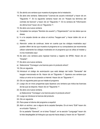 13. Se abrirá una ventana que muestra el progreso de la instalación.
14. Se abre otra ventana. Seleccionar "Licencia de usuario individual" y hacer clic en
   "Siguiente >". En la siguiente ventana hacer clic en "Acepto los términos del
   contrato de licencia" y hacer clic en "Siguiente >". En la ventana de "Información
   de última hora" hacer clic en "Siguiente >".
15. Se abre una nueva ventana
a) Completar los campos "Nombre de usuario" y "Organización" con los datos que se
   desee.
b) Ir a la carpeta donde se ubica el archivo "keygen.exe" y hacer doble clic en el
   mismo.
c) Atención: antes de continuar, tener en cuenta que los códigos mostrados aquí
   pueden diferir de los que muestra el programa en su computadora (se recomienda
   utilizar solamente los códigos mostrados en el programa que se utiliza al instalar y
   no los mostrados aquí
16. Se abre una ventana para ingresar licencia y registro de SPSS. Hacer clic en
   "Aceptar".
17. Se abre una nueva ventana.
a) Seleccionar "Conseguir una licencia para mi producto ahora".
18. Clic en siguiente
19. Introducir el código de autorización que está debajo del botón "Generate" del
   keygen mencionado en 5b. Hacer clic en "Siguiente >". Aparece una ventana que
   indica un error en la conexión a internet. Hacer clic en "Siguiente >".
20. Clic en siguiente para que se instale el programa
21. Luego clic en inicio programas spss Aparece una ventana que indica las licencias
   de las que se dispone. Hacer clic en "Siguiente >".
22. Se abre una nueva ventana.
   a) Seleccionar "Conseguir una licencia para mi producto ahora".
23. Luego se introduce la licencia del producto
24. Clic en siguiente
25. Para pasar el idioma del programa a español
26. Abrir un archivo .sav o alguno de la carpeta Samples. En el menú "Edit" hacer clic
   en el botón "Options..."
   En la pestaña "General", en el área "Output", en la sección "Language" hacer clic
   la lista desplegable (el triángulo que apunta hacia abajo) y hacer clic en "Spanish".
 