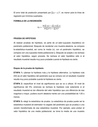 El error total de predicción presentado por           , es menor para la línea de
regresión por mínimos cuadrados.

FORMULA DE LA REGRESIÓN




PRUEBA DE HIPÓTESIS

Al realizar pruebas de hipótesis, se parte de un valor supuesto (hipotético) en
parámetro poblacional. Después de recolectar una muestra aleatoria, se compara
la estadística muestral, así como la media (x), con el parámetro hipotético, se
compara con una supuesta media poblacional (). Después se acepta o se rechaza
el valor hipotético, según proceda. Se rechaza el valor hipotético sólo si el
resultado muestral resulta muy poco probable cuando la hipótesis es cierta.



Etapas de la prueba de hipótesis

ETAPA 1.- planear la hipótesis nula y la hipótesis alternativa. La hipótesis nula
(h0) es el valor hipotético del parámetro que se compra con el resultado muestral
resulta muy poco probable cuando la hipótesis es cierta.

ETAPA 2.- especificar el nivel de significancia que se va a utilizar. El nivel de
significancia del 5%, entonces se rechaza la hipótesis nula solamente si el
resultado muestral es tan diferente del valor hipotético que una diferencia de esa
magnitud o mayor, pudiera ocurrir aleatoria mente con una probabilidad de 1.05 o
menos.

ETAPA 3.- elegir la estadística de prueba. La estadística de prueba puede ser la
estadística muestral (el estimador no segado del parámetro que se prueba) o una
versión transformada de esa estadística muestral. Por ejemplo, para probar el
valor hipotético de una media poblacional, se toma la media de una muestra
 