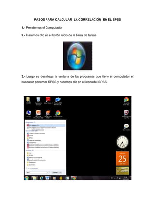 PASOS PARA CALCULAR LA CORRELACION EN EL SPSS

1.- Prendemos el Computador

2.- Hacemos clic en el botón inicio de la barra de tareas




3.- Luego se despliega la ventana de los programas que tiene el computador el
buscador ponemos SPSS y hacemos clic en el icono del SPSS.
 