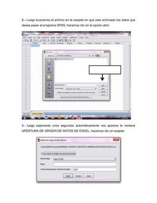 8.- Luego buscamos el archivo en la carpeta en que este archivado los datos que
desea pasar al programa SPSS, hacemos clic en la opción abrir.




                                                 Clic en la opción abrir




9.- luego esperando unos segundos automáticamente nos aparece la ventana
APERTURA DE ORIGEN DE DATOS DE EXCEL, hacemos clic en aceptar.
 