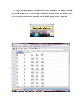 10.- luego automáticamente tendremos los datos en la hoja del SPSS, vista de
datos que aparece en la parte inferior izquierda de la pantalla, haces clic ahí y
tendrás la hoja donde tienes los datos, como podemos ver en las imágenes.
 