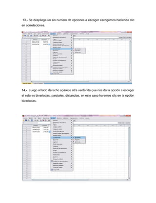 13.- Se despliega un sin numero de opciones a escoger escogemos haciendo clic
en correlaciones.




14.- Luego al lado derecho aparece otra ventanita que nos da la opción a escoger
si esta es bivariadas, parciales, distancias, en este caso haremos clic en la opción
bivariadas.
 
