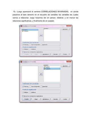 15.- Luego aparecerá la ventana CORRELACIONES BIVARIADAS, en donde
pasamos al lado derecho en el recuadro de variables las variables las cuales
vamos a relacionar, luego hacemos clic en person, bilateral, y en marcar las
relaciones significativas, y finalmente clic en aceptar.
 