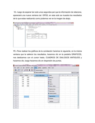 16.- luego de esperar tan solo unos segundos par que la información de relacione,
aparecerá una nueva ventana de l SPSS, en esta solo se muestra los resultados
de lo que estas realizando como podemos ver en la imagen de abajo.




17.- Para realizar los gráficos de la correlación haremos lo siguiente, en la misma
ventana que te salieron los resultados, hacemos clic en la pestaña GRAFICOS,
nos deslizamos con el cursor hasta, CUADROS DE DIALOGOS ANTIGUOS y
hacemos clic, luego hacemos clic en dispersión de puntos.
 