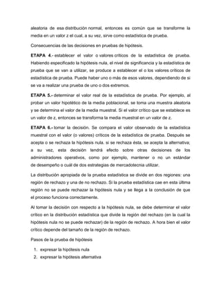 aleatoria de esa distribución normal, entonces es común que se transforme la
media en un valor z el cual, a su vez, sirve como estadística de prueba.

Consecuencias de las decisiones en pruebas de hipótesis.

ETAPA 4.- establecer el valor o valores críticos de la estadística de prueba.
Habiendo especificado la hipótesis nula, el nivel de significancia y la estadística de
prueba que se van a utilizar, se produce a establecer el o los valores críticos de
estadística de prueba. Puede haber uno o más de esos valores, dependiendo de si
se va a realizar una prueba de uno o dos extremos.

ETAPA 5.- determinar el valor real de la estadística de prueba. Por ejemplo, al
probar un valor hipotético de la media poblacional, se toma una muestra aleatoria
y se determina el valor de la media muestral. Si el valor crítico que se establece es
un valor de z, entonces se transforma la media muestral en un valor de z.

ETAPA 6.- tomar la decisión. Se compara el valor observado de la estadística
muestral con el valor (o valores) críticos de la estadística de prueba. Después se
acepta o se rechaza la hipótesis nula. si se rechaza ésta, se acepta la alternativa;
a su vez, esta decisión tendrá efecto sobre otras decisiones de los
administradores operativos, como por ejemplo, mantener o no un estándar
de desempeño o cuál de dos estrategias de mercadotecnia utilizar.

La distribución apropiada de la prueba estadística se divide en dos regiones: una
región de rechazo y una de no rechazo. Si la prueba estadística cae en esta última
región no se puede rechazar la hipótesis nula y se llega a la conclusión de que
el proceso funciona correctamente.

Al tomar la decisión con respecto a la hipótesis nula, se debe determinar el valor
crítico en la distribución estadística que divide la región del rechazo (en la cual la
hipótesis nula no se puede rechazar) de la región de rechazo. A hora bien el valor
crítico depende del tamaño de la región de rechazo.

Pasos de la prueba de hipótesis

 1. expresar la hipótesis nula
 2. expresar la hipótesis alternativa
 