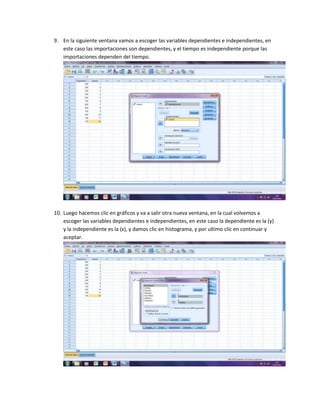 9. En la siguiente ventana vamos a escoger las variables dependientes e independientes, en
   este caso las importaciones son dependientes, y el tiempo es independiente porque las
   importaciones dependen del tiempo.




10. Luego hacemos clic en gráficos y va a salir otra nueva ventana, en la cual volvemos a
    escoger las variables dependientes e independientes, en este caso la dependiente es la (y)
    y la independiente es la (x), y damos clic en histograma, y por ultimo clic en continuar y
    aceptar.
 