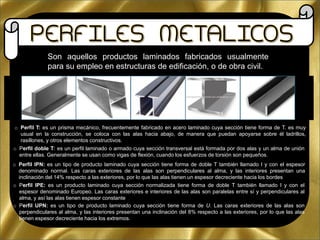 Son aquellos productos laminados fabricados usualmente
para su empleo en estructuras de edificación, o de obra civil.
o Perfil T: es un prisma mecánico, frecuentemente fabricado en acero laminado cuya sección tiene forma de T. es muy
usual en la construcción, se coloca con las alas hacia abajo, de manera que puedan apoyarse sobre él ladrillos,
rasillones, y otros elementos constructivos.
o Perfil doble T: es un perfil laminado o armado cuya sección transversal está formada por dos alas y un alma de unión
entre ellas. Generalmente se usan como vigas de flexión, cuando los esfuerzos de torsión son pequeños.
o Perfil IPN: es un tipo de producto laminado cuya sección tiene forma de doble T también llamado I y con el espesor
denominado normal. Las caras exteriores de las alas son perpendiculares al alma, y las interiores presentan una
inclinación del 14% respecto a las exteriores, por lo que las alas tienen un espesor decreciente hacia los bordes
o Perfil IPE: es un producto laminado cuya sección normalizada tiene forma de doble T también llamado I y con el
espesor denominado Europeo. Las caras exteriores e interiores de las alas son paralelas entre sí y perpendiculares al
alma, y así las alas tienen espesor constante
o Perfil UPN: es un tipo de producto laminado cuya sección tiene forma de U. Las caras exteriores de las alas son
perpendiculares al alma, y las interiores presentan una inclinación del 8% respecto a las exteriores, por lo que las alas
tienen espesor decreciente hacia los extremos.
 