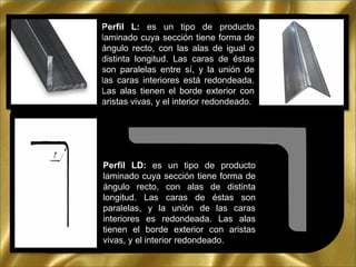 Perfil L: es un tipo de producto
laminado cuya sección tiene forma de
ángulo recto, con las alas de igual o
distinta longitud. Las caras de éstas
son paralelas entre sí, y la unión de
las caras interiores está redondeada.
Las alas tienen el borde exterior con
aristas vivas, y el interior redondeado.
Perfil LD: es un tipo de producto
laminado cuya sección tiene forma de
ángulo recto, con alas de distinta
longitud. Las caras de éstas son
paralelas, y la unión de las caras
interiores es redondeada. Las alas
tienen el borde exterior con aristas
vivas, y el interior redondeado.
 