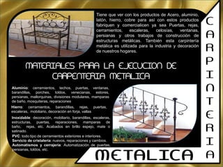 C
A
R
P
I
N
T
E
R
I
AMETALICA
Tiene que ver con los productos de Acero, aluminio,
latón, hierro, cobre para así con estos productos
fabriquen y comercialicen ya sea Puertas, rejas,
cerramientos, escaleras, celosías, ventanas,
persianas y otros trabajos de construcción de
estructuras metálicas. También esta carpintería
metálica es utilizada para la industria y decoración
de nuestros hogares.
MATERIALES PARA LA EJECUCION DE
CARPENTERIA METALICA
Aluminio: cerramientos, techos, puertas, ventanas,
barandillas, porches, toldos, venecianas, estores,
persianas, mallorquinas, divisiones modulares, mamparas
de baño, mosquiteras, reparaciones
Hierro: cerramientos, barandillas, rejas, puertas,
escaleras, mobiliario, decoración en forja, vallas
Inoxidable: decoración, mobiliario, barandillas, escaleras,
estructuras, puertas, reparaciones, mamparas de
baño, rejas, etc. Acabados en brillo espejo, mate o
satinado.
PVC: todo tipo de cerramientos exteriores e interiores.
Servicio de cristalería: nuevos, reparaciones y cambios.
Automatismos y cerrajería: Automatización de puertas,
persianas, toldos, etc.
 