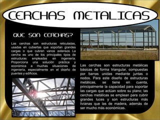 C
QUE SON CERCHAS?
Las cerchas son estructuras reticuladas,
usadas en cubiertas que soportan grandes
cargas o que cubren vanos extensos La
cercha es uno de los principales tipos de
estructuras empleadas en ingeniería.
Proporciona una solución práctica y
económica a muchas situaciones de
ingeniería, especialmente en el diseño de
puentes y edificios.
Las cerchas son estructuras metálicas
básicas de forma triangular, compuestas
por barras unidas mediante juntas o
nodos. Para este diseño de estructuras
metálicas, se tiene en cuenta,
principalmente la capacidad para soportar
las cargas que actúan sobre su plano; las
cerchas metálicas se emplean para cubrir
grandes luces y son estructuras más
livianas que las de madera, además de
ser mucho más económicas.
CERCHAS METALICAS
 