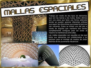 Trabaja por medio de dos tipos de elementos
que son las barras y los nudos. Estos últimos
son una pieza que tiene una forma esferoide
donde se pueden apreciar diferentes orificios
que según las direcciones que posee la barra se
van roscando. Estos se limitan uno del otro a
través de ángulos que mantiene dos barras
completamente contiguas para así evitar al
máximo la interferencia entre ellas
Las mallas espaciales son aquellas en las que
todos sus elementos son prefabricados y no
precisan para el montaje de medios de unión
distintos de los puramente mecánicos
 