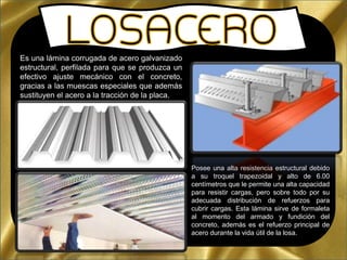 Es una lámina corrugada de acero galvanizado
estructural, perfilada para que se produzca un
efectivo ajuste mecánico con el concreto,
gracias a las muescas especiales que además
sustituyen el acero a la tracción de la placa.
Posee una alta resistencia estructural debido
a su troquel trapezoidal y alto de 6.00
centímetros que le permite una alta capacidad
para resistir cargas, pero sobre todo por su
adecuada distribución de refuerzos para
cubrir cargas. Esta lámina sirve de formaleta
al momento del armado y fundición del
concreto, además es el refuerzo principal de
acero durante la vida útil de la losa.
 