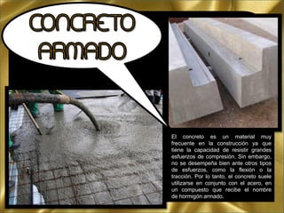El concreto es un material muy
frecuente en la construcción ya que
tiene la capacidad de resistir grandes
esfuerzos de compresión. Sin embargo,
no se desempeña bien ante otros tipos
de esfuerzos, como la flexión o la
tracción. Por lo tanto, el concreto suele
utilizarse en conjunto con el acero, en
un compuesto que recibe el nombre
de hormigón armado.
 