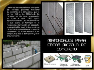 Dentro de las características principales
del concreto, podemos mencionar
su resistencia a la compresión, que va
de los 150 a los 500kg/cm2. Su
densidad, por otra parte, se encuentra
en torno a unos 2.400 kg/m3
aproximadamente. Otra resistencia con
la que cuenta el hormigón es la
resistencia a la tracción, en especial a
la despreciable, cuyo orden es de un
décimo de la resistencia que posee a la
compresión. En lo que respecta a los
tiempos, hay dos: el de fraguado y el de
endurecimiento.
MATERIALES PARA
CREAR MEZCLA DE
CONCRETO
 