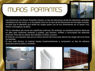 Las Estructuras con Muros Portantes incluyen un tipo de estructuras donde los elementos verticales
resistentes son los muros, y no los pilares como en el caso de las Estructuras de Hormigón Armado;
es decir que el elemento que recibe las cargas posee una de sus dimensiones de un grosor muy
inferior a la longitud y la altura.
Por su naturaleza, los muros son superficies continuas. Sin embargo, es necesario practicar aberturas
en ellos para conformar ventanas o puertas, que iluminen, ventilen o comuniquen las estancias
interiores. Para ello se utilizan dos métodos: el dintel, o el arco.
El dintel es una pequeña viga que se coloca encima del hueco para desviar las cargas del muro hacia
los laterales.
El arco esta técnica, el material trabaja fundamentalmente a compresión un tipo de esfuerzo
apropiado para la piedra y el ladrillo.
 