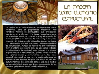 La madera es un material natural, de poco peso y buena
resistencia, pero de propiedades mecánicas muy
variables. Aunque es combustible, sus propiedades
mecánicas no se afectan con el fuego, como sí ocurre con
los materiales metálicos como el acero y el aluminio. Es
muy susceptible a los cambios de humedad y al ataque de
insectos; sin embargo esta desventaja puede eliminarse
con tratamientos químicos adecuados mediante el proceso
de inmunización. Aunque la madera ha sido un material
muy abundante en nuestro país, su uso se ha dedicado
principalmente a la carpintería para muebles o acabados
arquitectónicos, a la exportación, y como combustible en
las regiones rurales y semi-urbanas. La madera como
material estructural se usa poco e inadecuadamente en
muchas de las regiones del país. No hay en el país una
cultura ingenieril bien difundida para el uso de la madera
como material estructural con buen conocimiento de los
métodos y elementos de unión de los elementos.
 