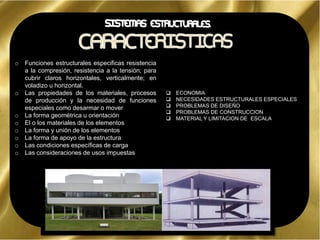 o Funciones estructurales especificas resistencia
a la compresión, resistencia a la tensión; para
cubrir claros horizontales, verticalmente; en
voladizo u horizontal.
o Las propiedades de los materiales, procesos
de producción y la necesidad de funciones
especiales como desarmar o mover
o La forma geométrica u orientación
o El o los materiales de los elementos
o La forma y unión de los elementos
o La forma de apoyo de la estructura
o Las condiciones específicas de carga
o Las consideraciones de usos impuestas
 ECONOMIA
 NECESIDADES ESTRUCTURALES ESPECIALES
 PROBLEMAS DE DISEÑO
 PROBLEMAS DE CONSTRUCCION
 MATERIAL Y LIMITACION DE ESCALA
 