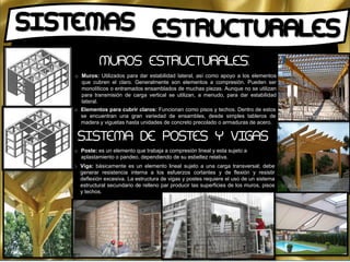 o Muros: Utilizados para dar estabilidad lateral, así como apoyo a los elementos
que cubren el claro. Generalmente son elementos a compresión. Pueden ser
monolíticos o entramados ensamblados de muchas piezas. Aunque no se utilizan
para transmisión de carga vertical se utilizan, a menudo, para dar estabilidad
lateral.
o Elementos para cubrir claros: Funcionan como pisos y techos. Dentro de estos
se encuentran una gran variedad de ensambles, desde simples tableros de
madera y viguetas hasta unidades de concreto precolado o armaduras de acero.
o Poste: es un elemento que trabaja a compresión lineal y esta sujeto a
aplastamiento o pandeo, dependiendo de su esbeltez relativa.
o Viga: básicamente es un elemento lineal sujeto a una carga transversal; debe
generar resistencia interna a los esfuerzos cortantes y de flexión y resistir
deflexión excesiva. La estructura de vigas y postes requiere el uso de un sistema
estructural secundario de relleno par producir las superficies de los muros, pisos
y techos.
MUROS ESTRUCTURALES:
SISTEMA DE POSTES Y VIGAS
 